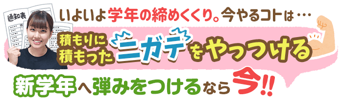 いよいよ学年の締めくくり。今やることは…積りに積もったニガテをやっつける。新学年へ弾みをつけるなら今！