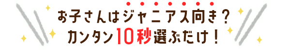 お子さんはジャニアス向き？たった10秒選ぶだけ！