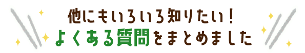 他にもいろいろ知りたい！よくある質問をまとめました